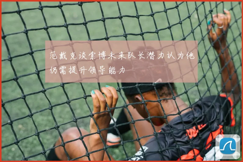 范戴克谈索博未来队长潜力认为他仍需提升领导能力