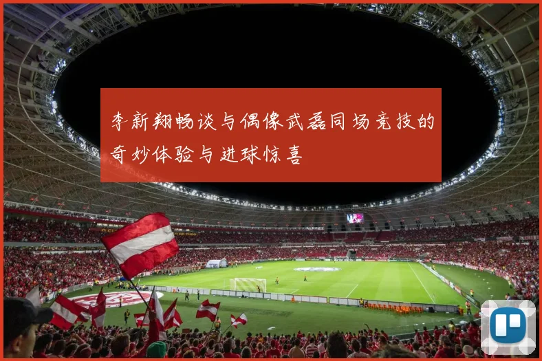 李新翔畅谈与偶像武磊同场竞技的奇妙体验与进球惊喜
