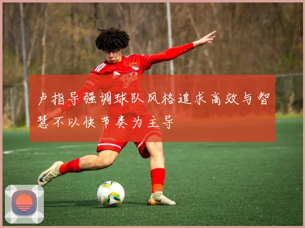 卢指导强调球队风格追求高效与智慧不以快节奏为主导