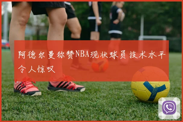 阿德尔曼称赞NBA现状球员技术水平令人惊叹