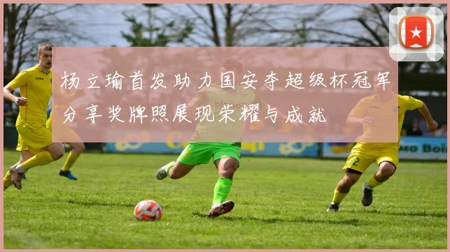 杨立瑜首发助力国安夺超级杯冠军分享奖牌照展现荣耀与成就