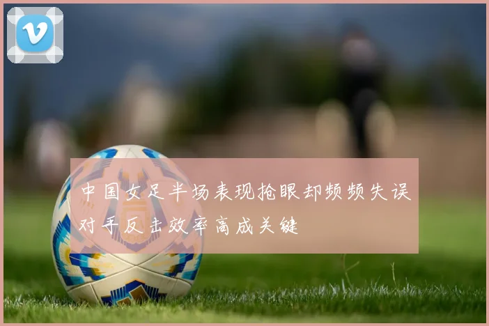 中国女足半场表现抢眼却频频失误对手反击效率高成关键