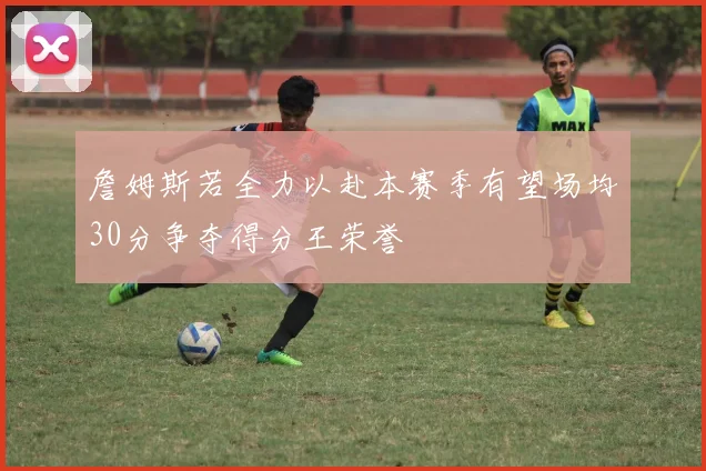 詹姆斯若全力以赴本赛季有望场均30分争夺得分王荣誉