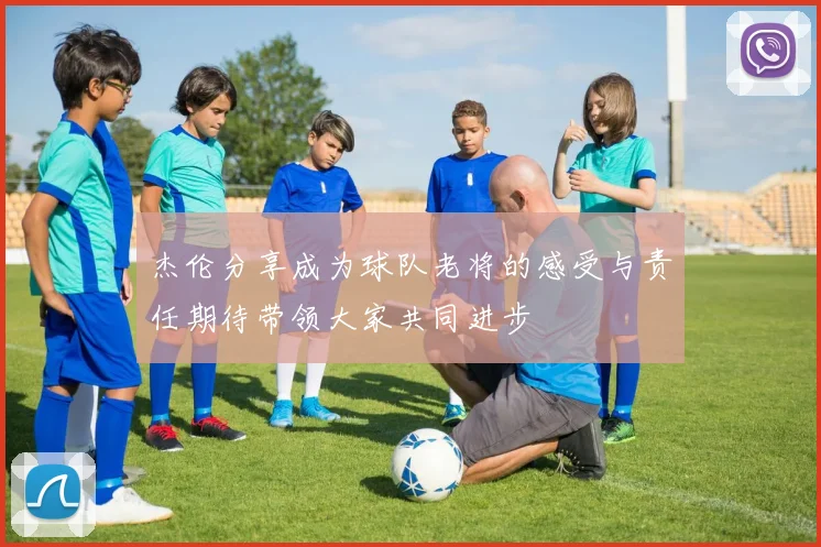 杰伦分享成为球队老将的感受与责任期待带领大家共同进步