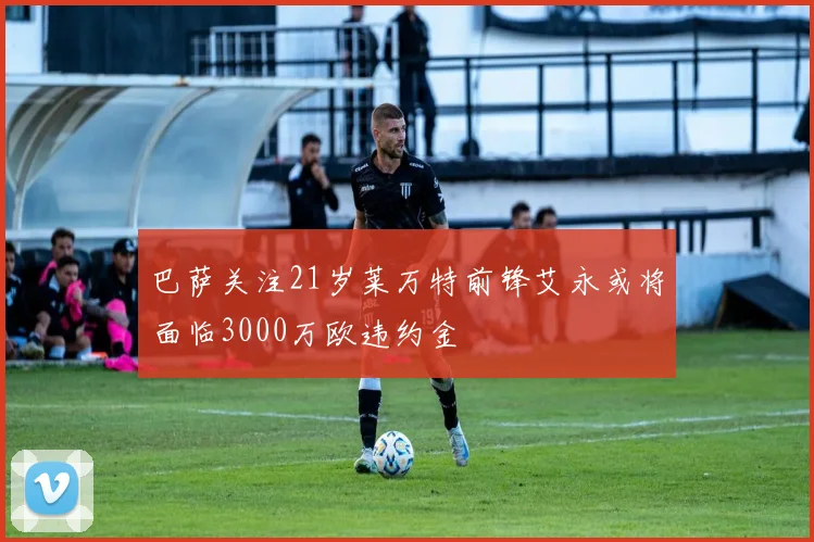 巴萨关注21岁莱万特前锋艾永或将面临3000万欧违约金