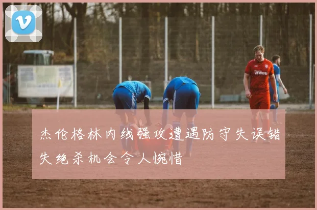 杰伦格林内线强攻遭遇防守失误错失绝杀机会令人惋惜