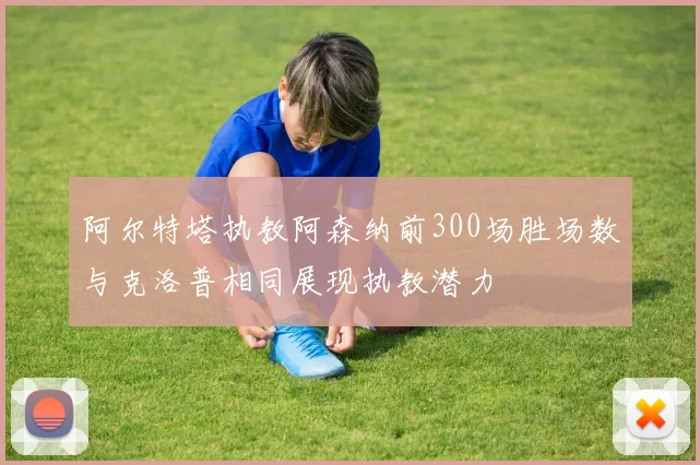 阿尔特塔执教阿森纳前300场胜场数与克洛普相同展现执教潜力
