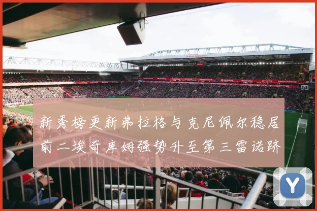新秀榜更新弗拉格与克尼佩尔稳居前二埃奇库姆强势升至第三雷诺跻身第八名