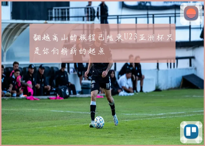 翻越高山的旅程已结束U23亚洲杯只是你们崭新的起点