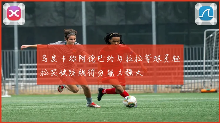 乌度卡称阿德巴约与拉松等球员轻松突破防线得分能力强大