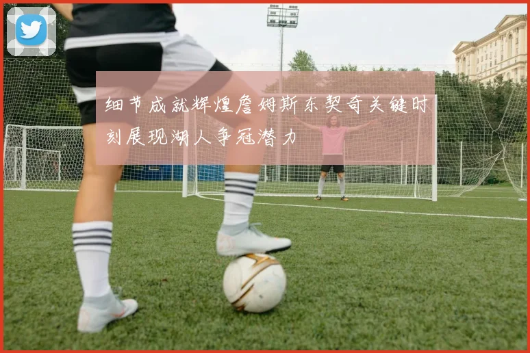 细节成就辉煌詹姆斯东契奇关键时刻展现湖人争冠潜力