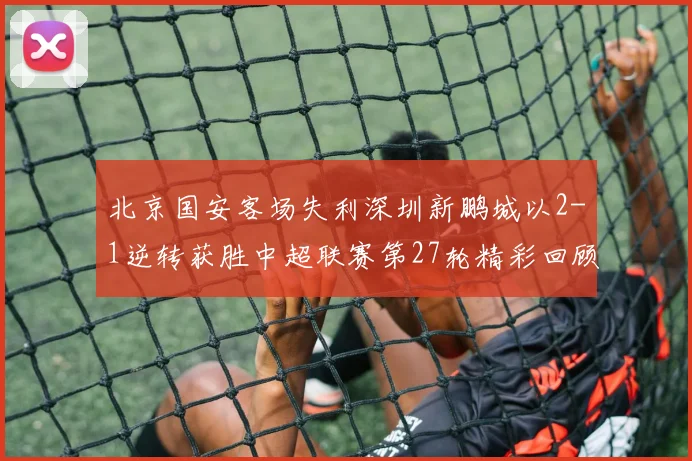北京国安客场失利深圳新鹏城以2-1逆转获胜中超联赛第27轮精彩回顾