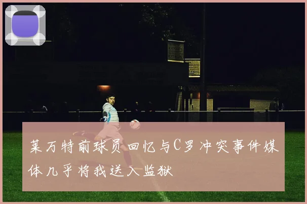 莱万特前球员回忆与C罗冲突事件媒体几乎将我送入监狱