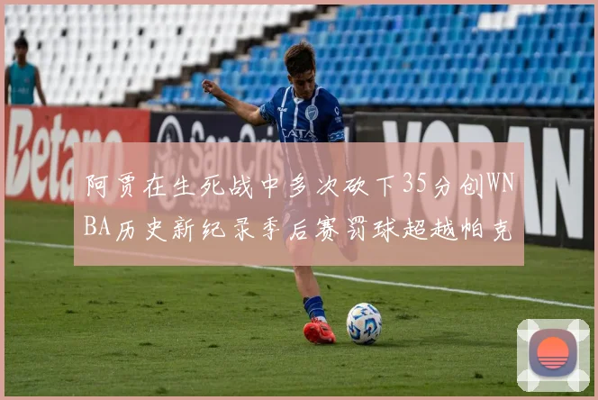 阿贾在生死战中多次砍下35分创WNBA历史新纪录季后赛罚球超越帕克荣登第五位