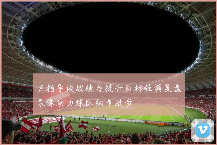 卢指导谈战绩与提升目标强调复盘录像助力球队细节进步