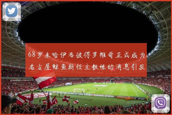 68岁米哈伊洛彼得罗维奇正式成为名古屋鲸鱼新任主教练的消息引发关注