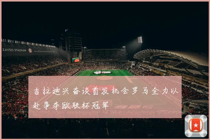 吉拉迪兴奋谈首发机会罗马全力以赴争夺欧联杯冠军