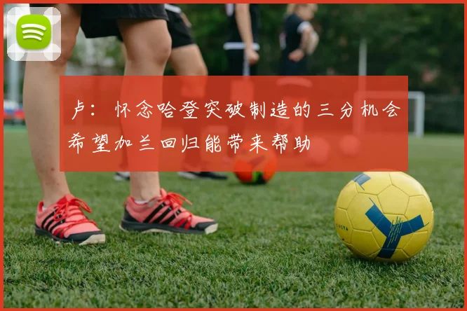 卢：怀念哈登突破制造的三分机会希望加兰回归能带来帮助